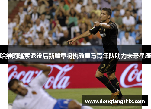哈维阿隆索退役后新篇章将执教皇马青年队助力未来星辰
