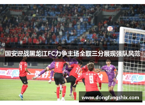 国安迎战黑龙江FC力争主场全取三分展现强队风范