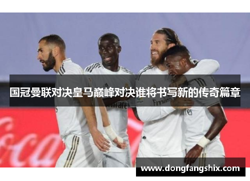 国冠曼联对决皇马巅峰对决谁将书写新的传奇篇章