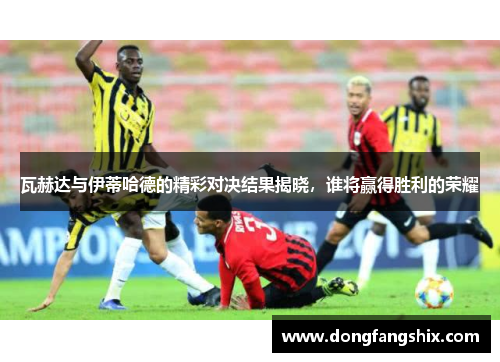 瓦赫达与伊蒂哈德的精彩对决结果揭晓，谁将赢得胜利的荣耀