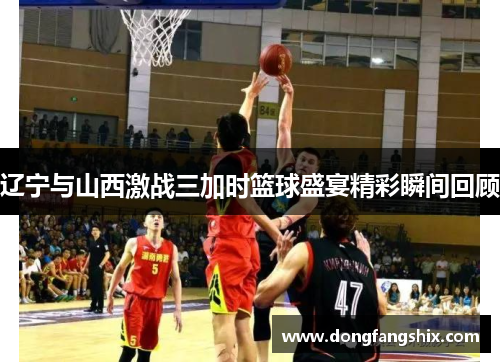 辽宁与山西激战三加时篮球盛宴精彩瞬间回顾