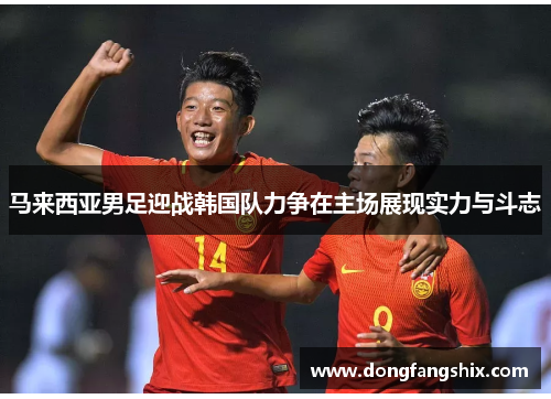 马来西亚男足迎战韩国队力争在主场展现实力与斗志