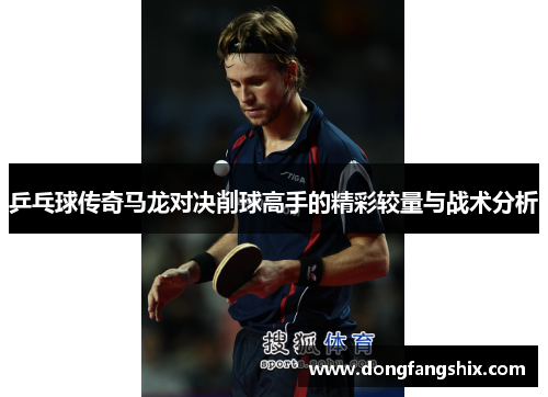 乒乓球传奇马龙对决削球高手的精彩较量与战术分析